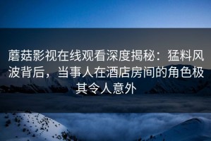 蘑菇影视在线观看深度揭秘：猛料风波背后，当事人在酒店房间的角色极其令人意外