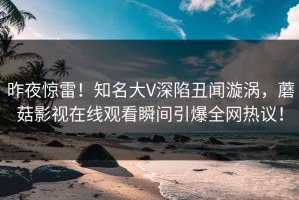 昨夜惊雷！知名大V深陷丑闻漩涡，蘑菇影视在线观看瞬间引爆全网热议！