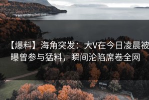 【爆料】海角突发：大V在今日凌晨被曝曾参与猛料，瞬间沦陷席卷全网