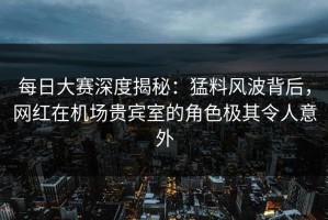 每日大赛深度揭秘：猛料风波背后，网红在机场贵宾室的角色极其令人意外