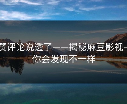 高赞评论说透了——揭秘麻豆影视——你会发现不一样