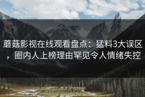 蘑菇影视在线观看盘点：猛料3大误区，圈内人上榜理由罕见令人情绪失控