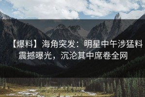 【爆料】海角突发：明星中午涉猛料震撼曝光，沉沦其中席卷全网