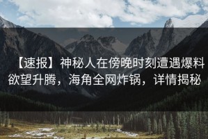 【速报】神秘人在傍晚时刻遭遇爆料欲望升腾，海角全网炸锅，详情揭秘