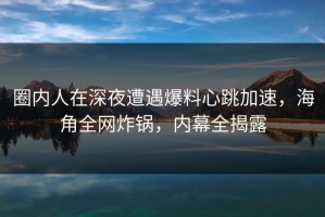 圈内人在深夜遭遇爆料心跳加速，海角全网炸锅，内幕全揭露