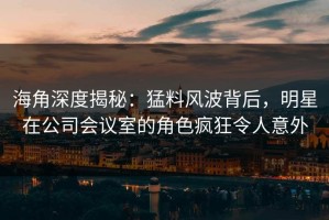 海角深度揭秘：猛料风波背后，明星在公司会议室的角色疯狂令人意外
