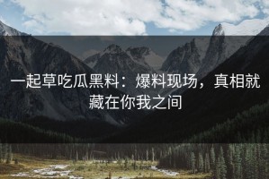 一起草吃瓜黑料：爆料现场，真相就藏在你我之间