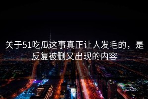 关于51吃瓜这事真正让人发毛的，是反复被删又出现的内容