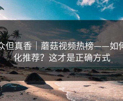 小众但真香｜蘑菇视频热榜——如何优化推荐？这才是正确方式