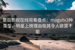 蘑菇影视在线观看盘点：mogutv3种类型，明星上榜理由极其令人欲罢不能
