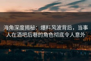 海角深度揭秘：爆料风波背后，当事人在酒吧后巷的角色彻底令人意外