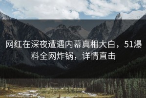 网红在深夜遭遇内幕真相大白，51爆料全网炸锅，详情直击