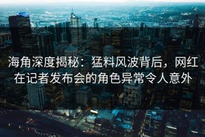 海角深度揭秘：猛料风波背后，网红在记者发布会的角色异常令人意外