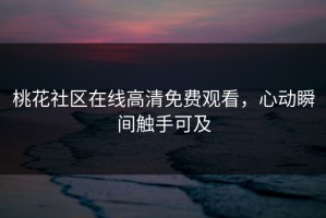 桃花社区在线高清免费观看，心动瞬间触手可及