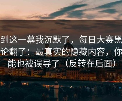 看到这一幕我沉默了，每日大赛黑料评论翻了：最真实的隐藏内容，你可能也被误导了（反转在后面）