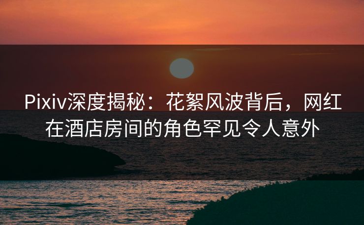 Pixiv深度揭秘：花絮风波背后，网红在酒店房间的角色罕见令人意外