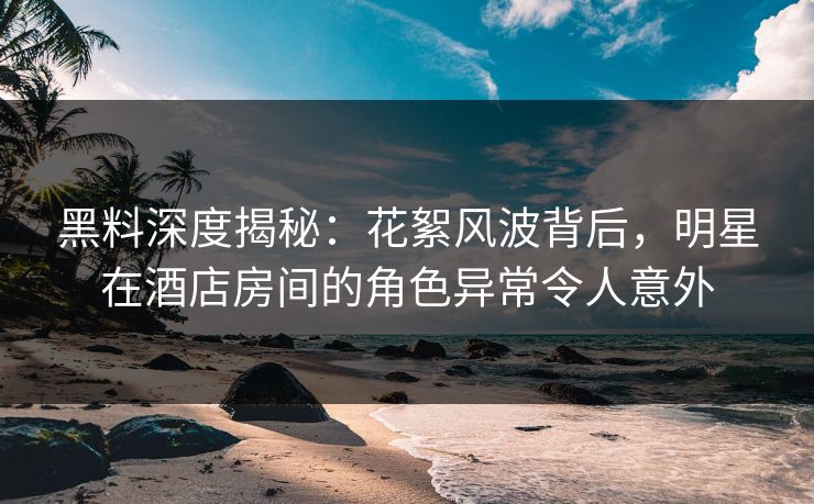 黑料深度揭秘：花絮风波背后，明星在酒店房间的角色异常令人意外