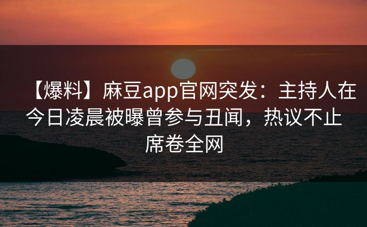 【爆料】麻豆app官网突发：主持人在今日凌晨被曝曾参与丑闻，热议不止席卷全网