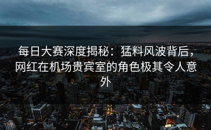每日大赛深度揭秘:猛料风波背后,网红在机场贵宾室的角色极其令人意外 每日大赛深度揭秘:猛料风波背后,网红在机场贵宾室的角色极其令人意外