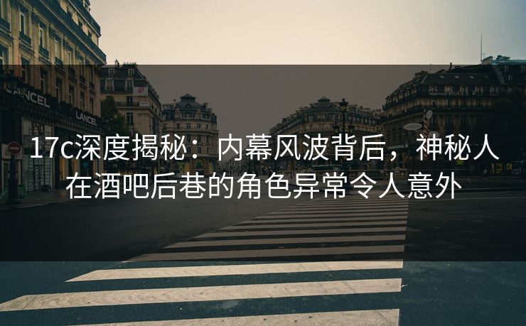 17c深度揭秘：内幕风波背后，神秘人在酒吧后巷的角色异常令人意外
