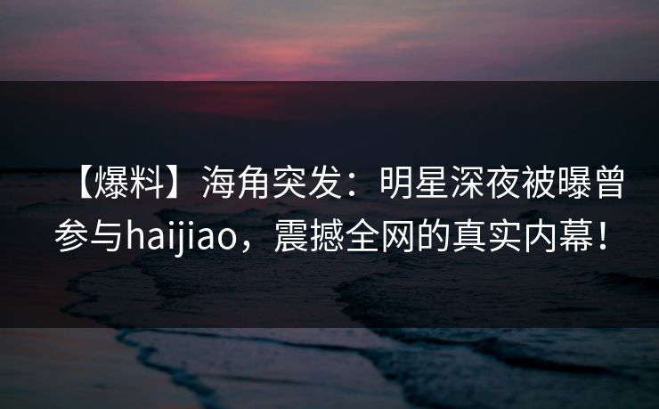 【爆料】海角突发:明星深夜被曝曾参与haijiao,震撼全网的真实内幕! 【爆料】海角突发:明星深夜被曝曾参与haijiao,震撼全网的真实内幕!