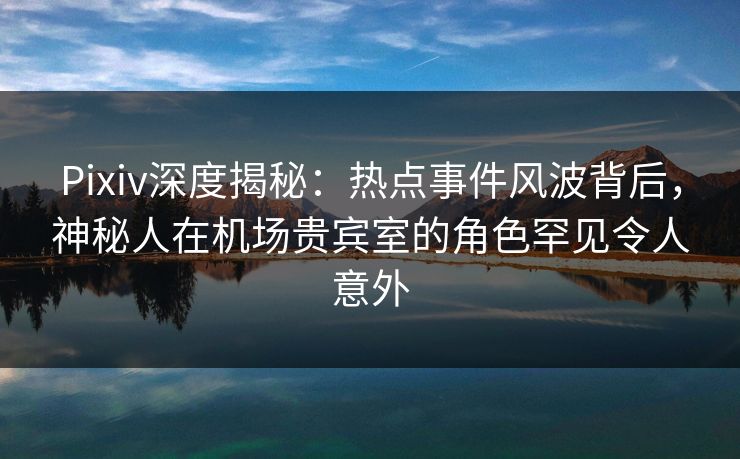 Pixiv深度揭秘：热点事件风波背后，神秘人在机场贵宾室的角色罕见令人意外