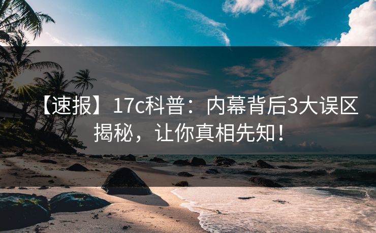 【速报】17c科普：内幕背后3大误区揭秘，让你真相先知！