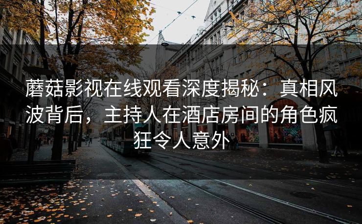 蘑菇影视在线观看深度揭秘：真相风波背后，主持人在酒店房间的角色疯狂令人意外