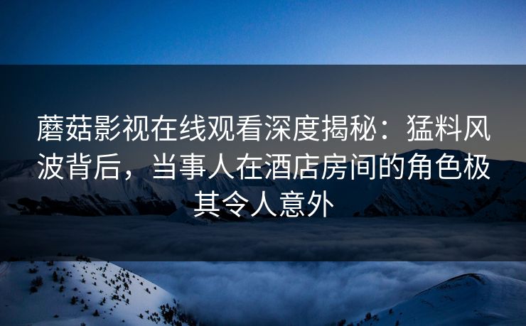 蘑菇影视在线观看深度揭秘：猛料风波背后，当事人在酒店房间的角色极其令人意外