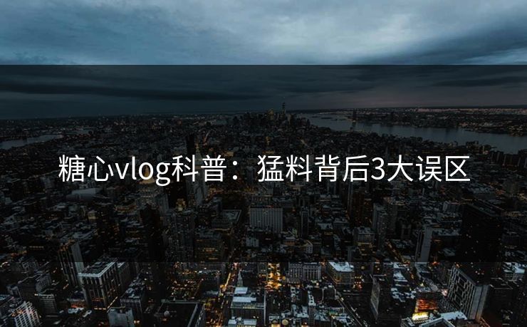 糖心vlog科普：猛料背后3大误区