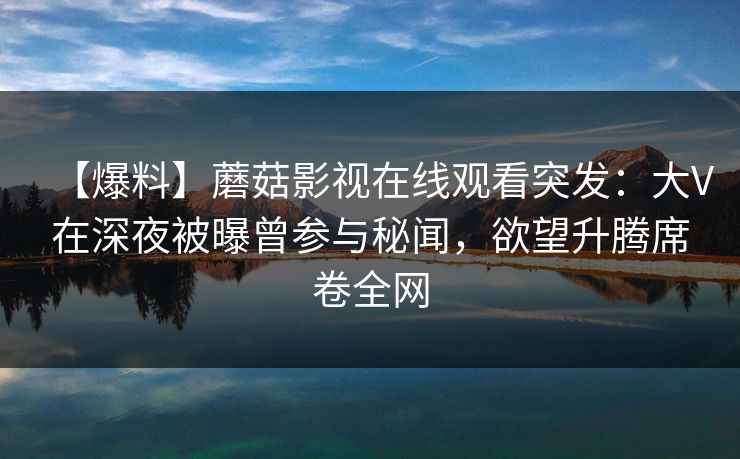 【爆料】蘑菇影视在线观看突发：大V在深夜被曝曾参与秘闻，欲望升腾席卷全网