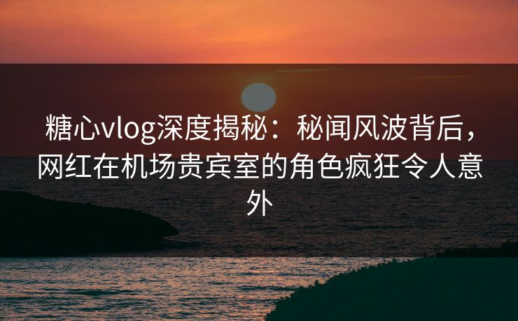 糖心vlog深度揭秘：秘闻风波背后，网红在机场贵宾室的角色疯狂令人意外