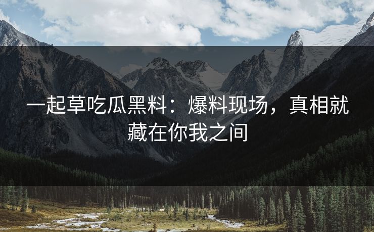 一起草吃瓜黑料:爆料现场,真相就藏在你我之间 一起草吃瓜黑料:爆料现场,真相就藏在你我之间