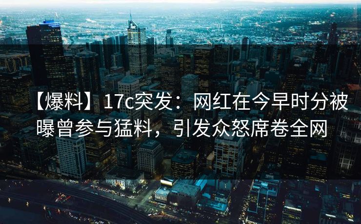【爆料】17c突发：网红在今早时分被曝曾参与猛料，引发众怒席卷全网
