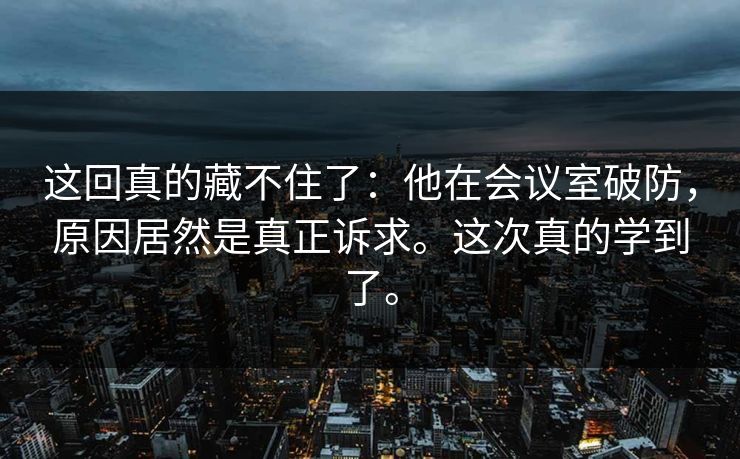 这回真的藏不住了:他在会议室破防,原因居然是真正诉求。这次真的学到了。 这回真的藏不住了:他在会议室破防,原因居然是真正诉求。这次真的学到了。