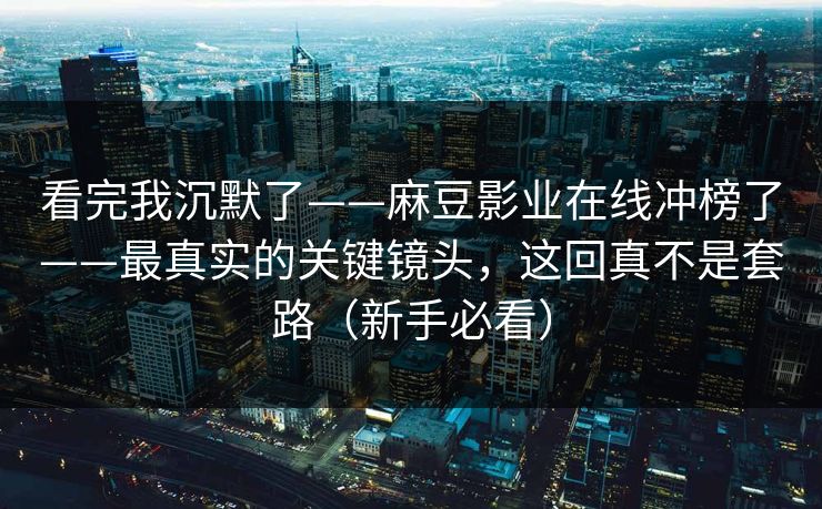 看完我沉默了——麻豆影业在线冲榜了——最真实的关键镜头,这回真不是套路(新手必看) 看完我沉默了——麻豆影业在线冲榜了——最真实的关键镜头,这回真不是套路(新手必看)