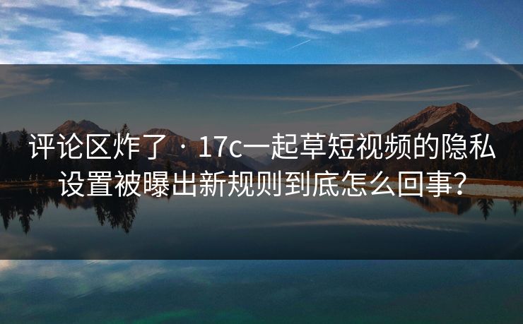 评论区炸了 · 17c一起草短视频的隐私设置被曝出新规则到底怎么回事? 评论区炸了 · 17c一起草短视频的隐私设置被曝出新规则到底怎么回事?