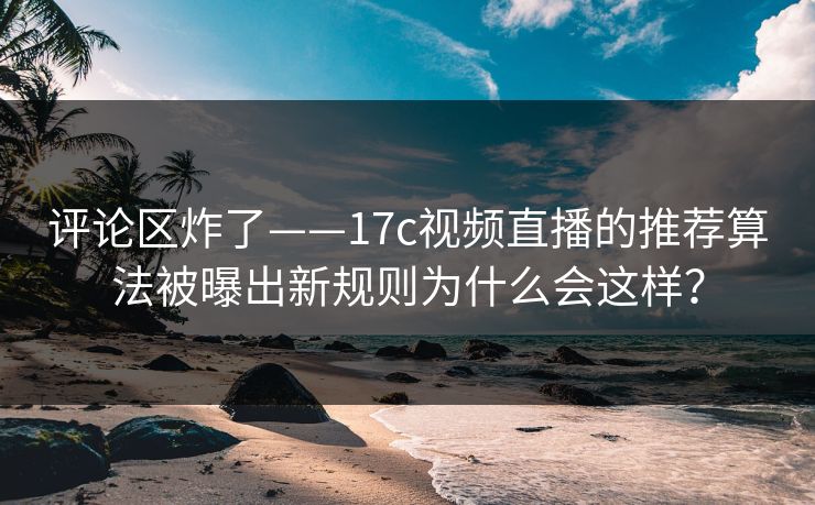 评论区炸了——17c视频直播的推荐算法被曝出新规则为什么会这样? 评论区炸了——17c视频直播的推荐算法被曝出新规则为什么会这样?