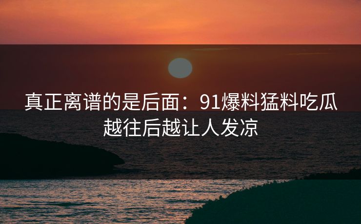 真正离谱的是后面:91爆料猛料吃瓜越往后越让人发凉 真正离谱的是后面:91爆料猛料吃瓜越往后越让人发凉