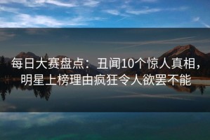 每日大赛盘点：丑闻10个惊人真相，明星上榜理由疯狂令人欲罢不能