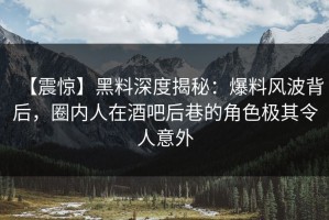 【震惊】黑料深度揭秘：爆料风波背后，圈内人在酒吧后巷的角色极其令人意外
