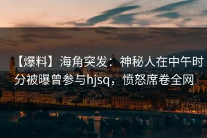 【爆料】海角突发：神秘人在中午时分被曝曾参与hjsq，愤怒席卷全网