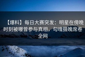 【爆料】每日大赛突发：明星在傍晚时刻被曝曾参与真相，勾魂摄魄席卷全网