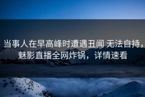 当事人在早高峰时遭遇丑闻 无法自持，魅影直播全网炸锅，详情速看