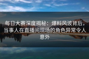 每日大赛深度揭秘：爆料风波背后，当事人在直播间现场的角色异常令人意外