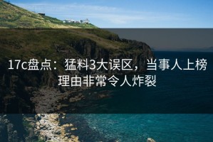 17c盘点：猛料3大误区，当事人上榜理由非常令人炸裂