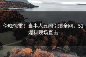 傍晚惊雷！当事人丑闻引爆全网，51爆料现场直击