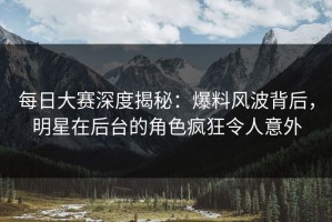 每日大赛深度揭秘：爆料风波背后，明星在后台的角色疯狂令人意外