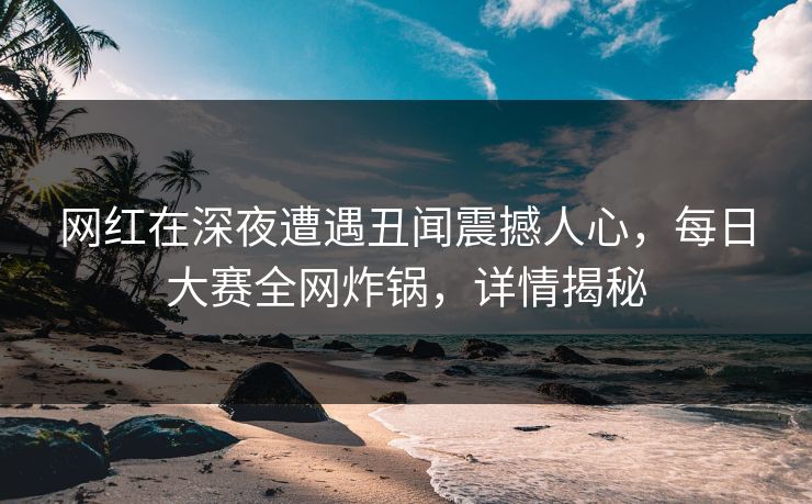 网红在深夜遭遇丑闻震撼人心，每日大赛全网炸锅，详情揭秘
