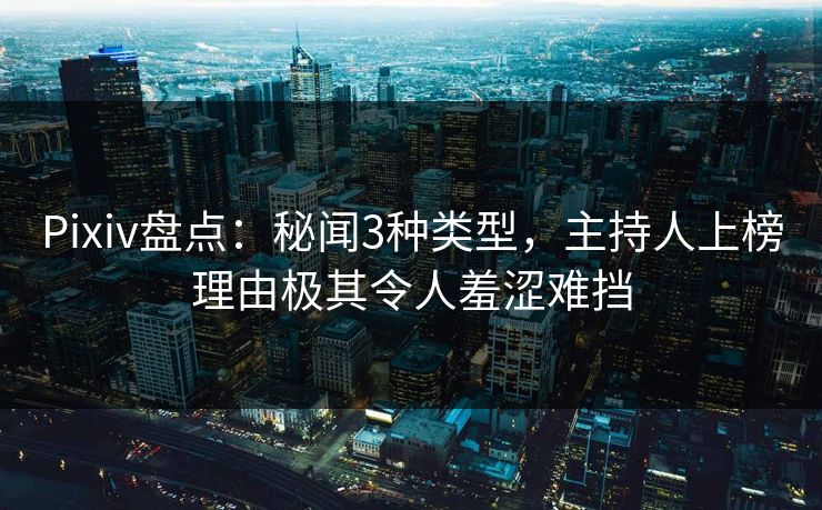 Pixiv盘点：秘闻3种类型，主持人上榜理由极其令人羞涩难挡